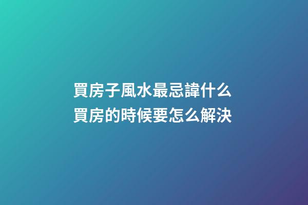 買房子風水最忌諱什么 買房的時候要怎么解決